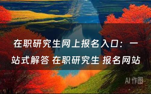 在职研究生网上报名入口：一站式解答 在职研究生 报名网站