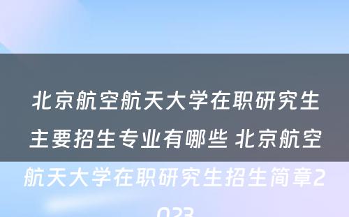 北京航空航天大学在职研究生主要招生专业有哪些 北京航空航天大学在职研究生招生简章2023