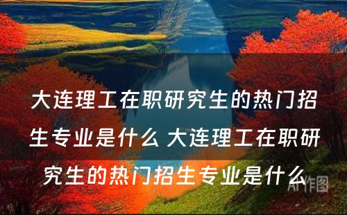 大连理工在职研究生的热门招生专业是什么 大连理工在职研究生的热门招生专业是什么