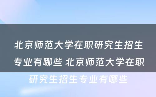 北京师范大学在职研究生招生专业有哪些 北京师范大学在职研究生招生专业有哪些