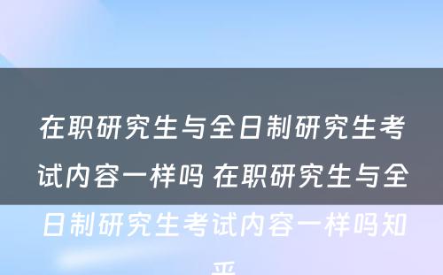 在职研究生与全日制研究生考试内容一样吗 在职研究生与全日制研究生考试内容一样吗知乎