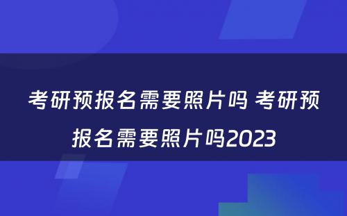 考研预报名需要照片吗 考研预报名需要照片吗2023