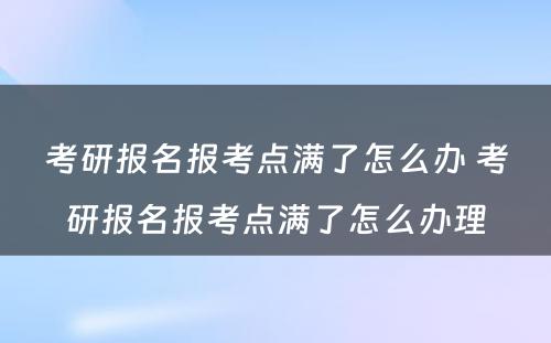 考研报名报考点满了怎么办 考研报名报考点满了怎么办理