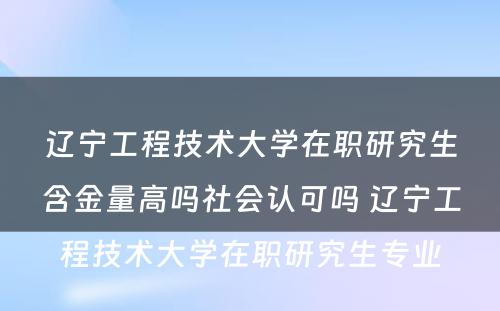 辽宁工程技术大学在职研究生含金量高吗社会认可吗 辽宁工程技术大学在职研究生专业