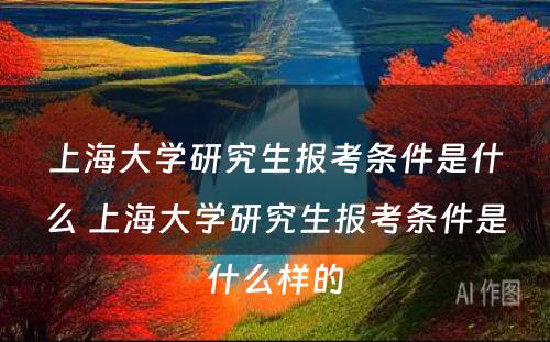 上海大学研究生报考条件是什么 上海大学研究生报考条件是什么样的