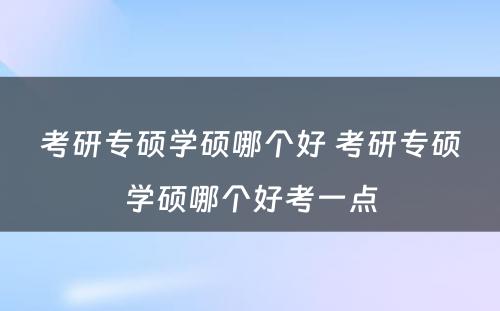 考研专硕学硕哪个好 考研专硕学硕哪个好考一点