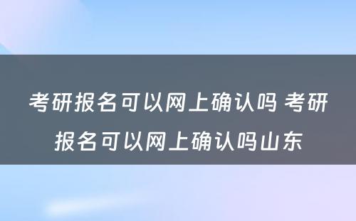 考研报名可以网上确认吗 考研报名可以网上确认吗山东