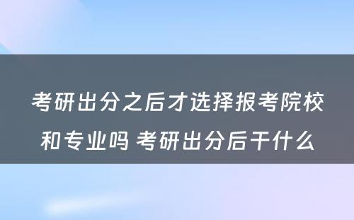 考研出分之后才选择报考院校和专业吗 考研出分后干什么