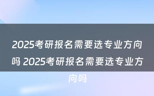 2025考研报名需要选专业方向吗 2025考研报名需要选专业方向吗