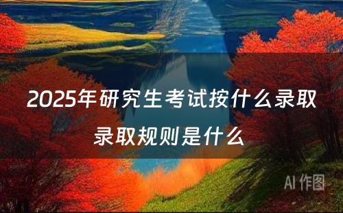 2025年研究生考试按什么录取录取规则是什么 