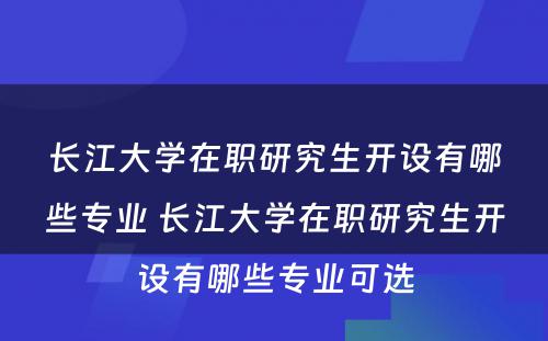 长江大学在职研究生开设有哪些专业 长江大学在职研究生开设有哪些专业可选