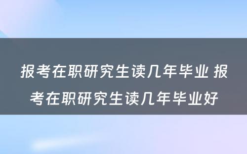 报考在职研究生读几年毕业 报考在职研究生读几年毕业好