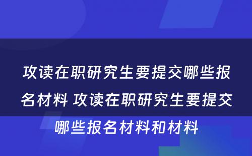 攻读在职研究生要提交哪些报名材料 攻读在职研究生要提交哪些报名材料和材料