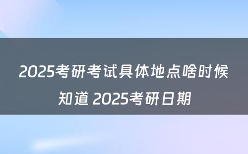 2025考研考试具体地点啥时候知道 2025考研日期