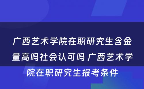 广西艺术学院在职研究生含金量高吗社会认可吗 广西艺术学院在职研究生报考条件