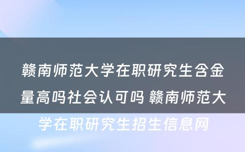 赣南师范大学在职研究生含金量高吗社会认可吗 赣南师范大学在职研究生招生信息网