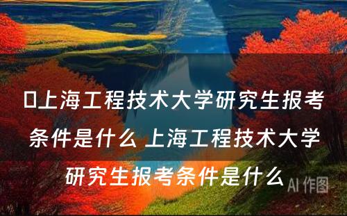 ​上海工程技术大学研究生报考条件是什么 上海工程技术大学研究生报考条件是什么