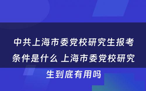 中共上海市委党校研究生报考条件是什么 上海市委党校研究生到底有用吗