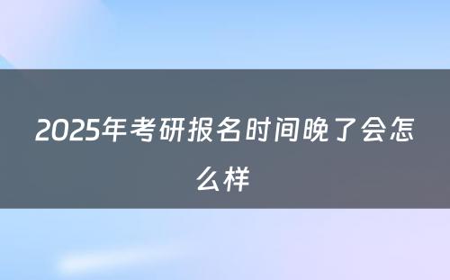 2025年考研报名时间晚了会怎么样 