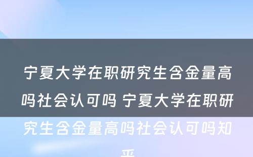 宁夏大学在职研究生含金量高吗社会认可吗 宁夏大学在职研究生含金量高吗社会认可吗知乎