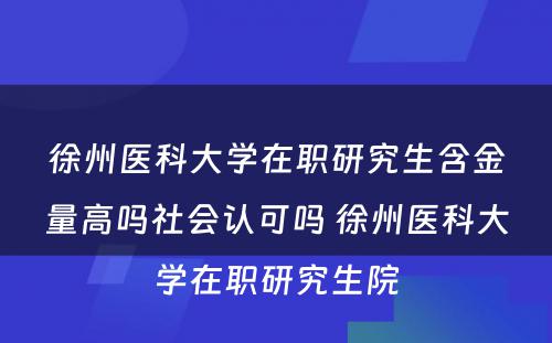 徐州医科大学在职研究生含金量高吗社会认可吗 徐州医科大学在职研究生院