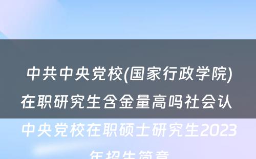 中共中央党校(国家行政学院)在职研究生含金量高吗社会认 中央党校在职硕士研究生2023年招生简章