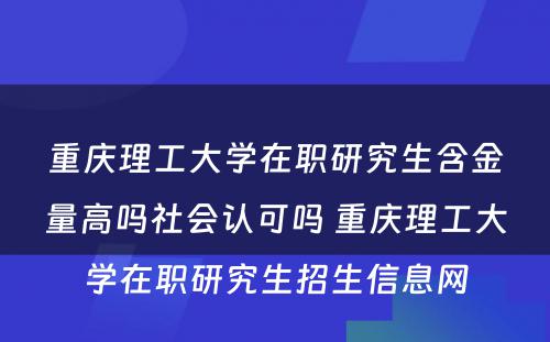 重庆理工大学在职研究生含金量高吗社会认可吗 重庆理工大学在职研究生招生信息网