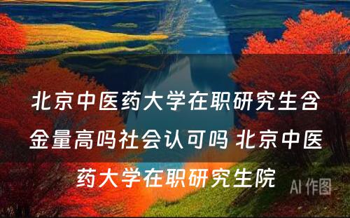 北京中医药大学在职研究生含金量高吗社会认可吗 北京中医药大学在职研究生院