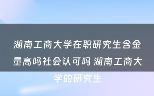 湖南工商大学在职研究生含金量高吗社会认可吗 湖南工商大学的研究生