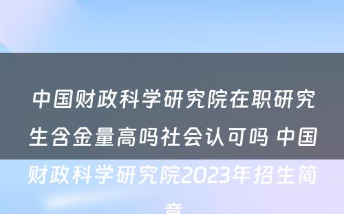 中国财政科学研究院在职研究生含金量高吗社会认可吗 中国财政科学研究院2023年招生简章