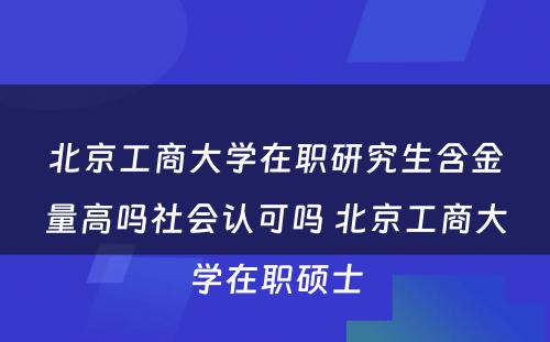 北京工商大学在职研究生含金量高吗社会认可吗 北京工商大学在职硕士