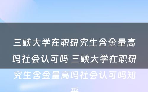 三峡大学在职研究生含金量高吗社会认可吗 三峡大学在职研究生含金量高吗社会认可吗知乎