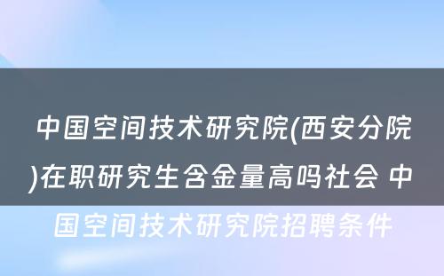 中国空间技术研究院(西安分院)在职研究生含金量高吗社会 中国空间技术研究院招聘条件