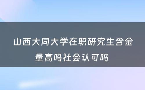 山西大同大学在职研究生含金量高吗社会认可吗 