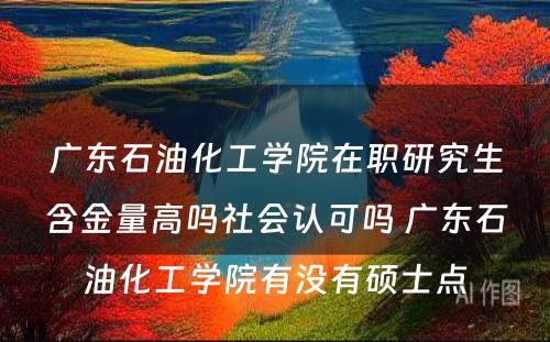 广东石油化工学院在职研究生含金量高吗社会认可吗 广东石油化工学院有没有硕士点