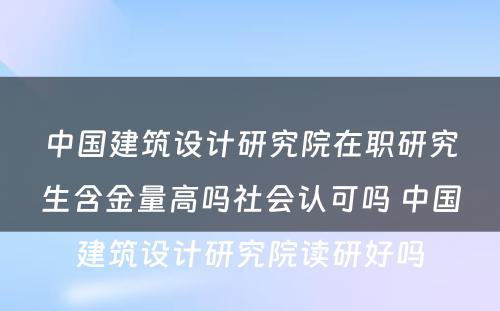 中国建筑设计研究院在职研究生含金量高吗社会认可吗 中国建筑设计研究院读研好吗