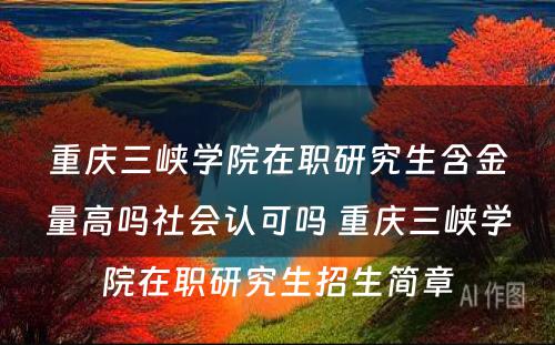 重庆三峡学院在职研究生含金量高吗社会认可吗 重庆三峡学院在职研究生招生简章