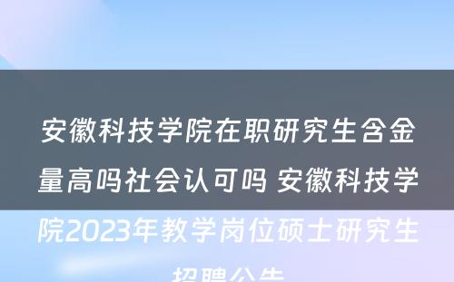 安徽科技学院在职研究生含金量高吗社会认可吗 安徽科技学院2023年教学岗位硕士研究生招聘公告