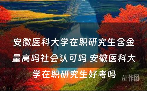 安徽医科大学在职研究生含金量高吗社会认可吗 安徽医科大学在职研究生好考吗