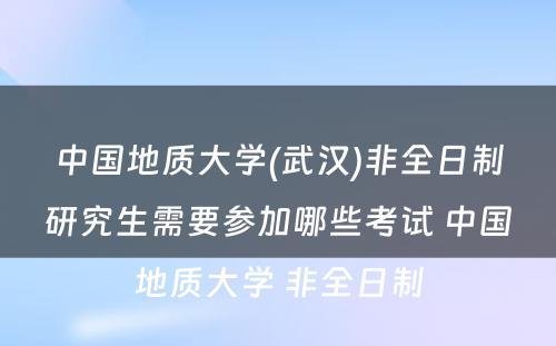 中国地质大学(武汉)非全日制研究生需要参加哪些考试 中国地质大学 非全日制