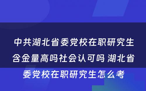 中共湖北省委党校在职研究生含金量高吗社会认可吗 湖北省委党校在职研究生怎么考