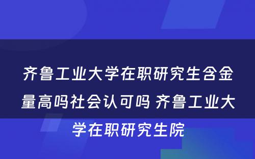 齐鲁工业大学在职研究生含金量高吗社会认可吗 齐鲁工业大学在职研究生院