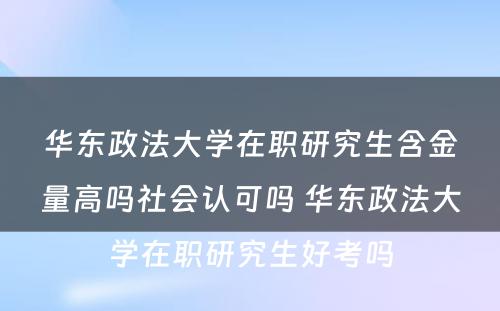 华东政法大学在职研究生含金量高吗社会认可吗 华东政法大学在职研究生好考吗