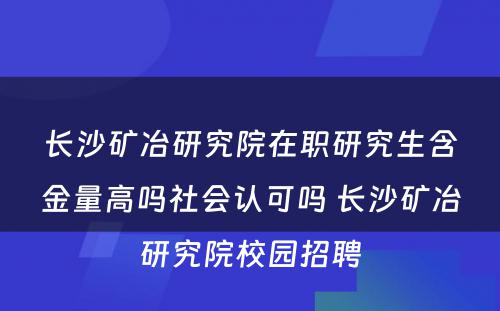 长沙矿冶研究院在职研究生含金量高吗社会认可吗 长沙矿冶研究院校园招聘