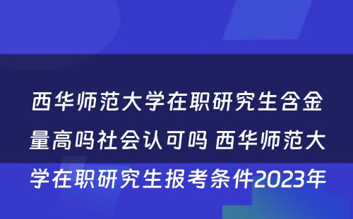 西华师范大学在职研究生含金量高吗社会认可吗 西华师范大学在职研究生报考条件2023年