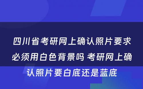 四川省考研网上确认照片要求必须用白色背景吗 考研网上确认照片要白底还是蓝底