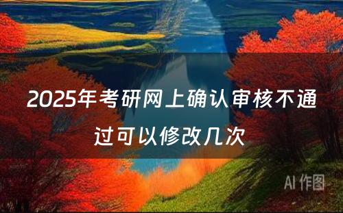 2025年考研网上确认审核不通过可以修改几次 