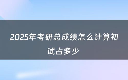 2025年考研总成绩怎么计算初试占多少 