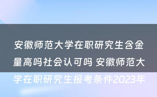 安徽师范大学在职研究生含金量高吗社会认可吗 安徽师范大学在职研究生报考条件2023年