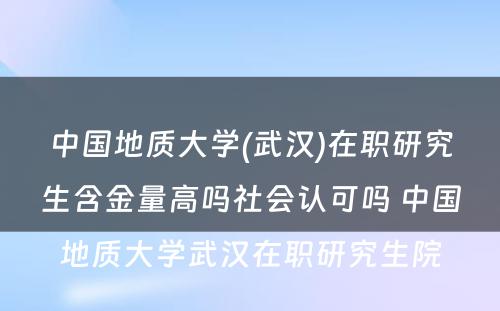 中国地质大学(武汉)在职研究生含金量高吗社会认可吗 中国地质大学武汉在职研究生院